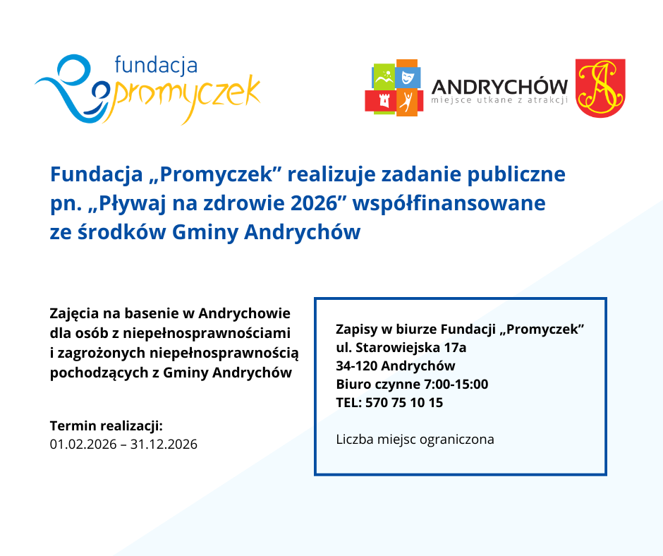 Fundacja „Promyczek” realizuje zadanie publiczne pn. „Pływaj na zdrowie 2026” współfinansowane ze środków Gminy Andrychów. Cel zadania: Zajęcia na basenie w Andrychowie dla osób z niepełnosprawnościami i zagrożonych niepełnosprawnością pochodzących z Gminy Andrychów. Celem zadania jest upowszechnianie kultury fizycznej ze szczególnym uwzględnieniem integracji osób niepełnosprawnych poprzez organizację zajęć sportowych rekreacyjno-rehabilitacyjnych nastawionych na naukę pływania. Termin realizacji: od 01.02.2026 do 31.12.2026 Beneficjenci: Osoby w różnym wieku z niepełnosprawnościami oraz zagrożone niepełnosprawnością z Gminy Andrychów Zapisy w biurze Fundacji „Promyczek” ul. Starowiejska 17a 34-120 Andrychów TEL: 570 75 10 15 Biuro czynne 7.00-15.00 Zapraszamy Liczba miejsc ograniczona