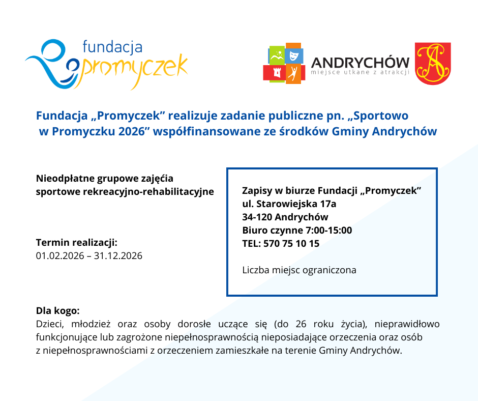 Fundacja „Promyczek” realizuje zadanie publiczne pn. „Sportowo w Promyczku 2026” współfinansowane ze środków Gminy Andrychów.
Cel zadania: Upowszechnianie kultury fizycznej ze szczególnym uwzględnieniem integracji osób z niepełnosprawnościami poprzez organizację nieodpłatnych grupowych zajęć sportowych rekreacyjno-rehabilitacyjnych.
Termin realizacji: od 01.02.2026 do 31.12.2026
Beneficjenci: Dzieci, młodzież oraz osoby dorosłe uczące się (do 26 roku życia), nieprawidłowo funkcjonujące lub zagrożone niepełnosprawnością nieposiadające orzeczenia oraz osób z niepełnosprawnościami z orzeczeniem zamieszkałe na terenie Gminy Andrychów.
Zapisy w biurze Fundacji „Promyczek”
ul. Starowiejska 17a
34-120 Andrychów
Biuro czynne 7.00-15.00
Zapraszamy
Liczba miejsc ograniczona