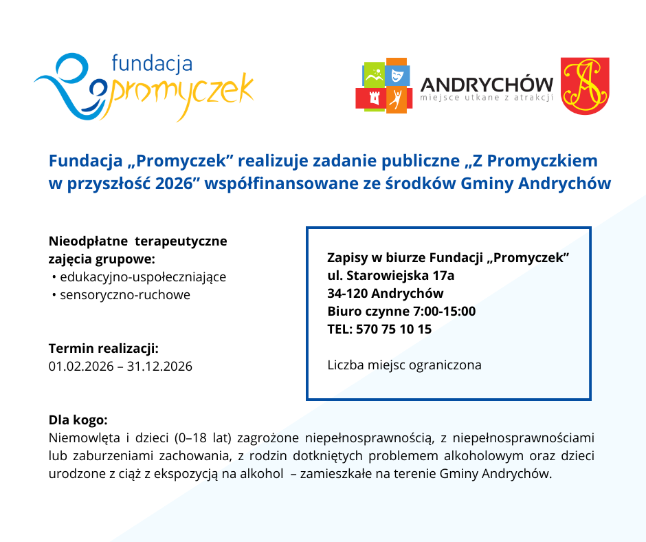 Fundacja „Promyczek” realizuje zadanie publiczne pn. „Z Promyczkiem w przyszłość 2026” współfinansowane ze środków Gminy Andrychów.

Cel zadania: Nieodpłatne terapeutycznych zajęć grupowych edukacyjno-uspołeczniających oraz sensoryczno-ruchowych.

Termin realizacji: od 01.02.2026 do 31.12.2026

Beneficjenci: Niemowlęta i dzieci zagrożone niepełnosprawnością i niepełnosprawne, lub z zaburzeniami zachowania w wieku od 0 do 18 r.ż. pochodzące z rodzin osób uzależnionych od alkoholu i/lub urodzone z ciąż, podczas których matka spożywała alkohol. Beneficjentami projektu mogą być tylko dzieci zamieszkałe na terenie Gminy Andrychów.

Zapisy w biurze Fundacji „Promyczek”
ul. Starowiejska 17a
34-120 Andrychów

Biuro czynne 7.00-15.00

Zapraszamy
Liczba miejsc ograniczona