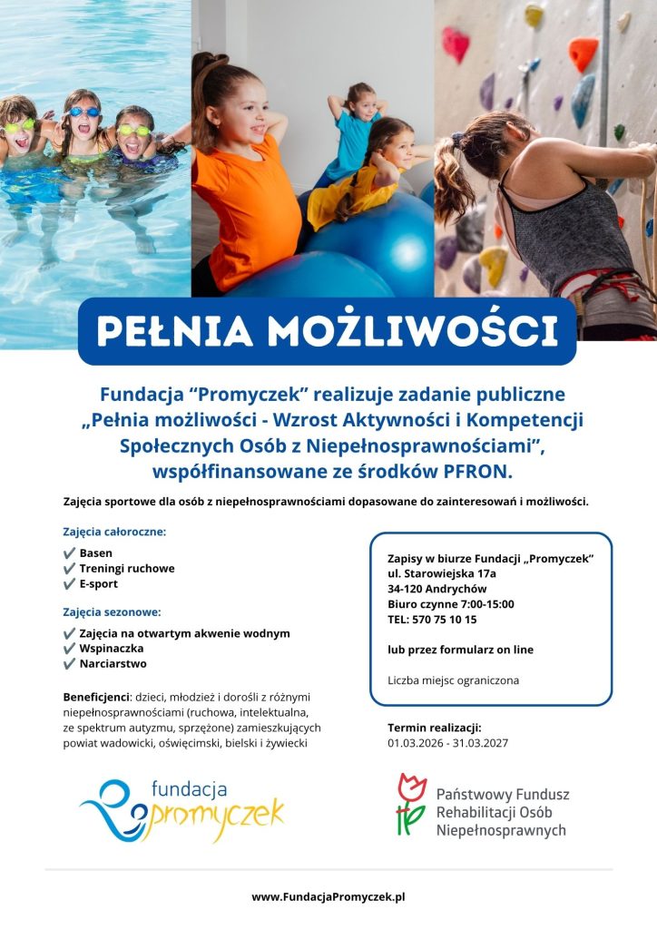 Fundacja „Promyczek” realizuje zadanie publiczne pn. „Pełnia możliwości – Wzrost Aktywności i Kompetencji Społecznych Osób z Niepełnosprawnościami”, współfinansowane ze środków Państwowego Funduszu Rehabilitacji Osób Niepełnosprawnych (PFRON).

W okresie od 01.03.2026 r. do 31.03.2027 r. prowadzone będą nieodpłatne zajęcia sportowe dla osób z niepełnosprawnościami, dopasowane do ich zainteresowań oraz możliwości.

Cel projektu

Głównym celem projektu jest zwiększenie poziomu samodzielności funkcjonalnej osób z niepełnosprawnościami oraz poprawa ich perspektyw w zakresie włączenia społecznego i zawodowego poprzez udział w regularnych treningach sportowych.

Dla kogo?

Projekt skierowany jest do 45 beneficjentów – dzieci, młodzieży i osób dorosłych z różnymi niepełnosprawnościami, w tym:

ruchową,

intelektualną,

ze spektrum autyzmu,

sprzężoną,

zamieszkujących powiat wadowicki, oświęcimski, bielski oraz żywiecki.

Uczestnicy projektu będą mieli możliwość rozwijania swojej sprawności fizycznej, aktywnego spędzania czasu oraz wzmacniania kompetencji społecznych poprzez udział w regularnych zajęciach sportowych.

Formy wsparcia

W ramach projektu każdy uczestnik zostanie objęty:

Diagnozą Funkcjonowania i Potrzeb;

opracowaniem Indywidualnego Planu Działania (IPD);

Indywidualnymi Konsultacjami Specjalistycznymi;

udziałem w jednej formie wsparcia całorocznego, tj.:

treningu pływackim,

treningu koordynacji i mobilności,

treningu e-sportowym;

udziałem w jednej formie wsparcia sezonowego, tj.:

treningu wspinaczkowym,

treningu sportów wodnych na otwartych akwenach,

treningu sportów zimowych.

Wszystkie formy wsparcia realizowane w ramach projektu są bezpłatne dla Beneficjentów.

Rekrutacja

Zapraszamy do udziału w projekcie. Zgłoszenia przyjmujemy:

W biurze Fundacji „Promyczek”
ul. Starowiejska 17a
34-120 Andrychów
Biuro czynne 7:00-15:00